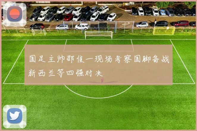 国足主帅邵佳一现场考察国脚备战新西兰等四强对决