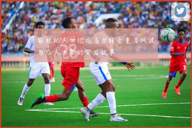 前经纪人回忆内马尔转会皇马风波与众人决裂的背后故事