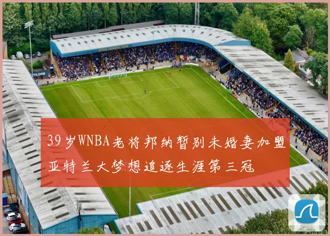 39岁WNBA老将邦纳暂别未婚妻加盟亚特兰大梦想追逐生涯第三冠