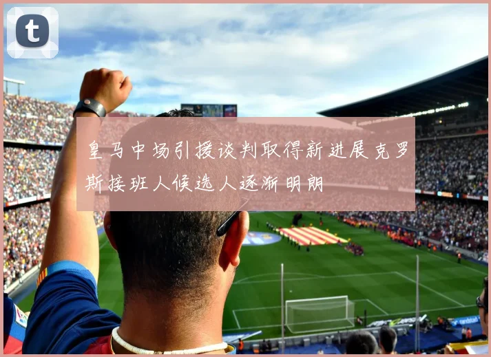 皇马中场引援谈判取得新进展克罗斯接班人候选人逐渐明朗