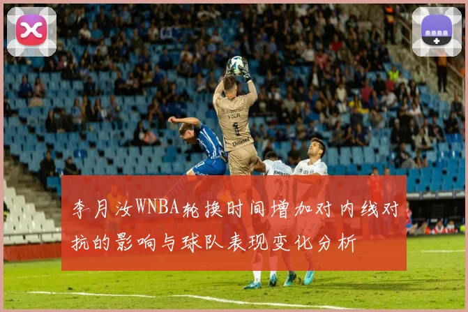 李月汝WNBA轮换时间增加对内线对抗的影响与球队表现变化分析