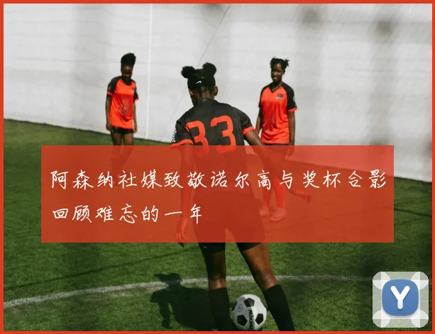 阿森纳社媒致敬诺尔高与奖杯合影回顾难忘的一年