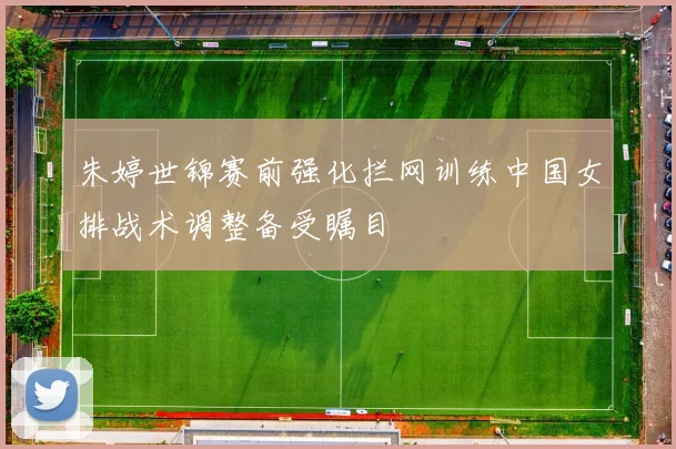 朱婷世锦赛前强化拦网训练中国女排战术调整备受瞩目