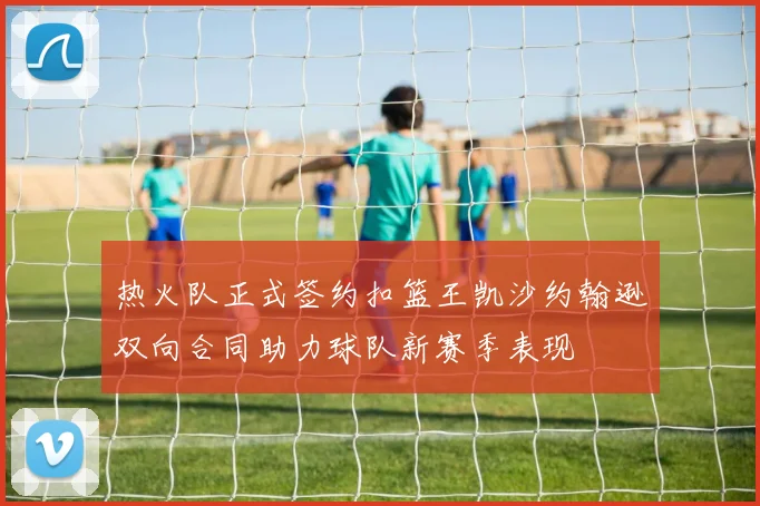 热火队正式签约扣篮王凯沙约翰逊双向合同助力球队新赛季表现