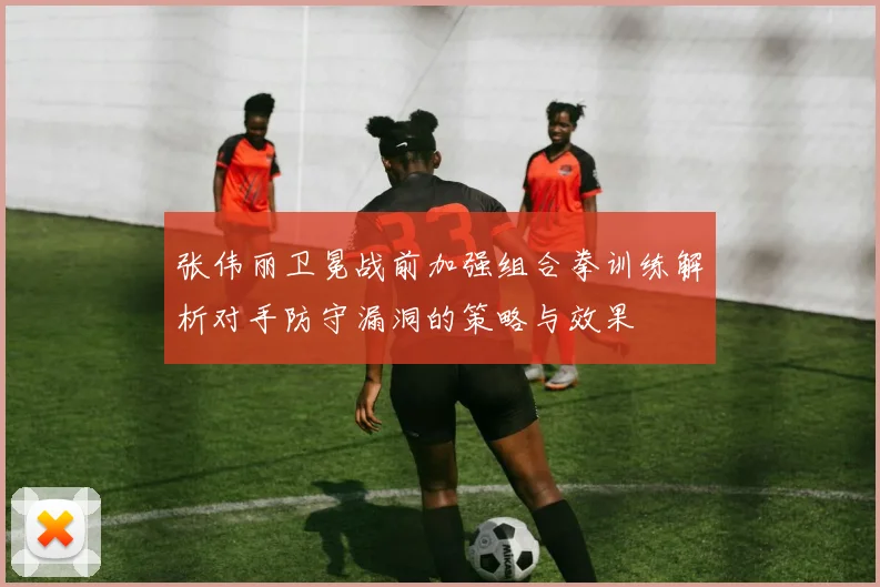 张伟丽卫冕战前加强组合拳训练解析对手防守漏洞的策略与效果