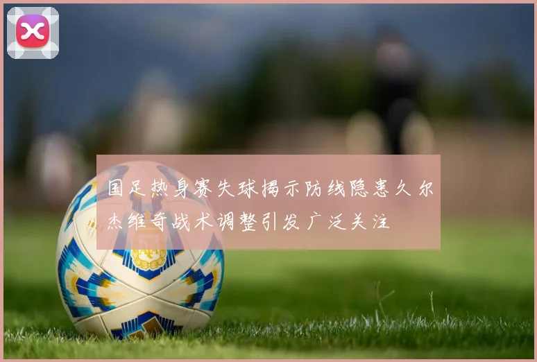 国足热身赛失球揭示防线隐患久尔杰维奇战术调整引发广泛关注